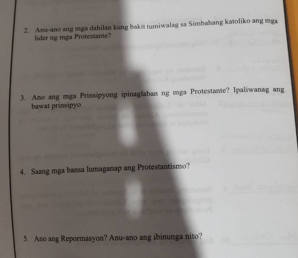 Anu-ano ang mga dahilan kung bakit tumiwalag sa Simbahang katoliko ang mga 
lider ng mga Protestante? 
3. Ano ang mga Prinsipyong ipinaglaban ng mga Protestante? Ipaliwanag ang 
bawat prinsipyo 
4. Saang mga bansa lumaganap ang Protestantismo? 
5. Ano ang Repormasyon? Anu-ano ang ibinunga nito?