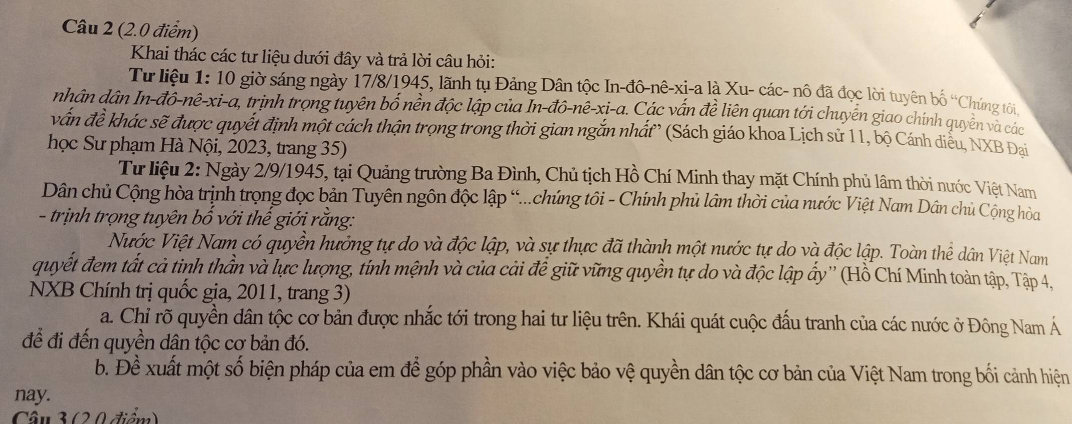 Khai thác các tư liệu dưới đây và trả lời câu hỏi:
Từ liệu 1: 10 giờ sáng ngày 17/8/1945, lãnh tụ Đảng Dân tộc In-đô-nê-xi-a là Xu- các- nô đã đọc lời tuyên bố “Chứng tôi.
nhân dân In-đô-nê-xi-a, trịnh trọng tuyên bố nền độc lập của In-đô-nê-xi-a. Các vấn đề liên quan tới chuyển giao chính quyền và các
vấn đề khác sẽ được quyết định một cách thận trọng trong thời gian ngắn nhất (Sách giáo khoa Lịch sử 11, bộ Cánh diều, NXB Đại
học Sư phạm Hà Nội, 2023, trang 35)
Tư liệu 2: Ngày 2/9/1945, tại Quảng trường Ba Đình, Chủ tịch Hồ Chí Minh thay mặt Chính phủ lâm thời nước Việt Nam
Dân chủ Cộng hòa trịnh trọng đọc bản Tuyên ngôn độc lập “...chúng tôi - Chính phủ lâm thời của nước Việt Nam Dân chủ Cộng hòa
- trịnh trọng tuyên bố với thế giới rằng:
Nước Việt Nam có quyền hưởng tự do và độc lập, và sự thực đã thành một nước tự do và độc lập. Toàn thể dân Việt Nam
quyết đem tất cả tinh thần và lực lượng, tính mệnh và của cải để giữ vững quyền tự do và độc lập ấy'' (Hồ Chí Minh toàn tập, Tập 4,
NXB Chính trị quốc gia, 2011, trang 3)
a. Chỉ rõ quyền dân tộc cơ bản được nhắc tới trong hai tư liệu trên. Khái quát cuộc đấu tranh của các nước ở Đông Nam Á
để đi đến quyền dân tộc cơ bản đó.
b. Đề xuất một số biện pháp của em để góp phần vào việc bảo vệ quyền dân tộc cơ bản của Việt Nam trong bối cảnh hiện
nay.
Câu 3 (2. 0 điểm)