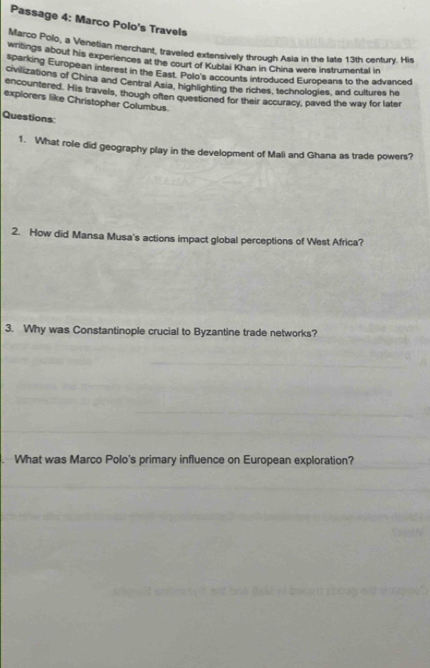 Passage 4: Marco Polo's Travels 
Marco Polo, a Venetian merchant, traveled extensively through Asia in the late 13th century. His 
writings about his experiences at the court of Kublai Khan in China were instrumental in 
sparking European interest in the East. Polo's accounts introduced Europeans to the advanced 
civilizations of China and Central Asia, highlighting the riches, technologies, and cultures he 
encountered. His travels, though often questioned for their accuracy, paved the way for later 
expiorers like Christopher Columbus. 
Questions: 
1. What role did geography play in the development of Mali and Ghana as trade powers? 
2. How did Mansa Musa's actions impact global perceptions of West Africa? 
3. Why was Constantinople crucial to Byzantine trade networks? 
What was Marco Polo's primary influence on European exploration?