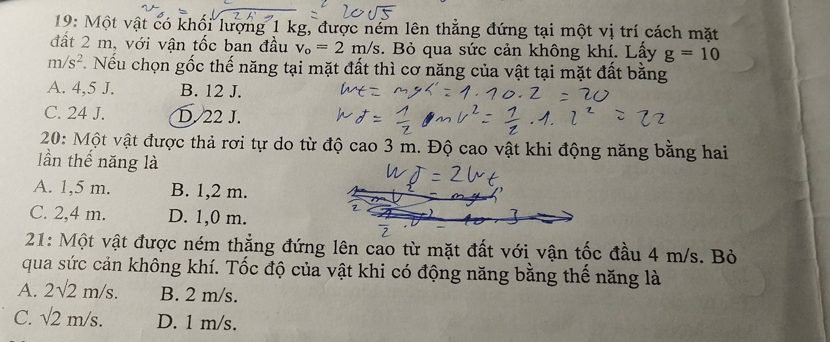 19: Một vật có khối lượng 1 kg, được ném lên thẳng đứng tại một vị trí cách mặt
đất 2 m, với vận tốc ban đầu v_o=2m/s. Bỏ qua sức cản không khí. Lấy g=10
m/s^2. Nếu chọn gốc thế năng tại mặt đất thì cơ năng của vật tại mặt đất bằng
A. 4,5 J. B. 12 J.
C. 24 J. D. 22 J.
20: Một vật được thả rơi tự do từ độ cao 3 m. Độ cao vật khi động năng bằng hai
lần thế năng là
A. 1,5 m. B. 1,2 m.
C. 2,4 m. D. 1,0 m.
21: Một vật được ném thẳng đứng lên cao từ mặt đất với vận tốc đầu 4 m/s. Bỏ
qua sức cản không khí. Tốc độ của vật khi có động năng bằng thế năng là
A. 2sqrt(2)m/s. B. 2 m/s.
C sqrt(2)m/s.
D. 1 m/s.