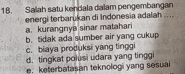 Salah satu kendala dalam pengembangan
energi terbarukan di Indonesia adalah ....
a. kurangnya sinar matahari
b. tidak ada sumber air yang cukup
c. biaya produksi yang tinggi
d. tingkat polusi udara yang tinggi
e. keterbatasan teknologi yang sesuai