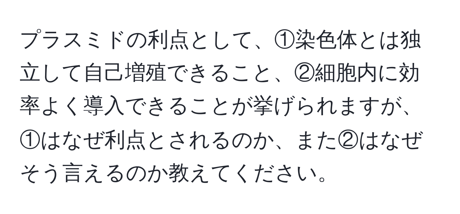 プラスミドの利点として、①染色体とは独立して自己増殖できること、②細胞内に効率よく導入できることが挙げられますが、①はなぜ利点とされるのか、また②はなぜそう言えるのか教えてください。