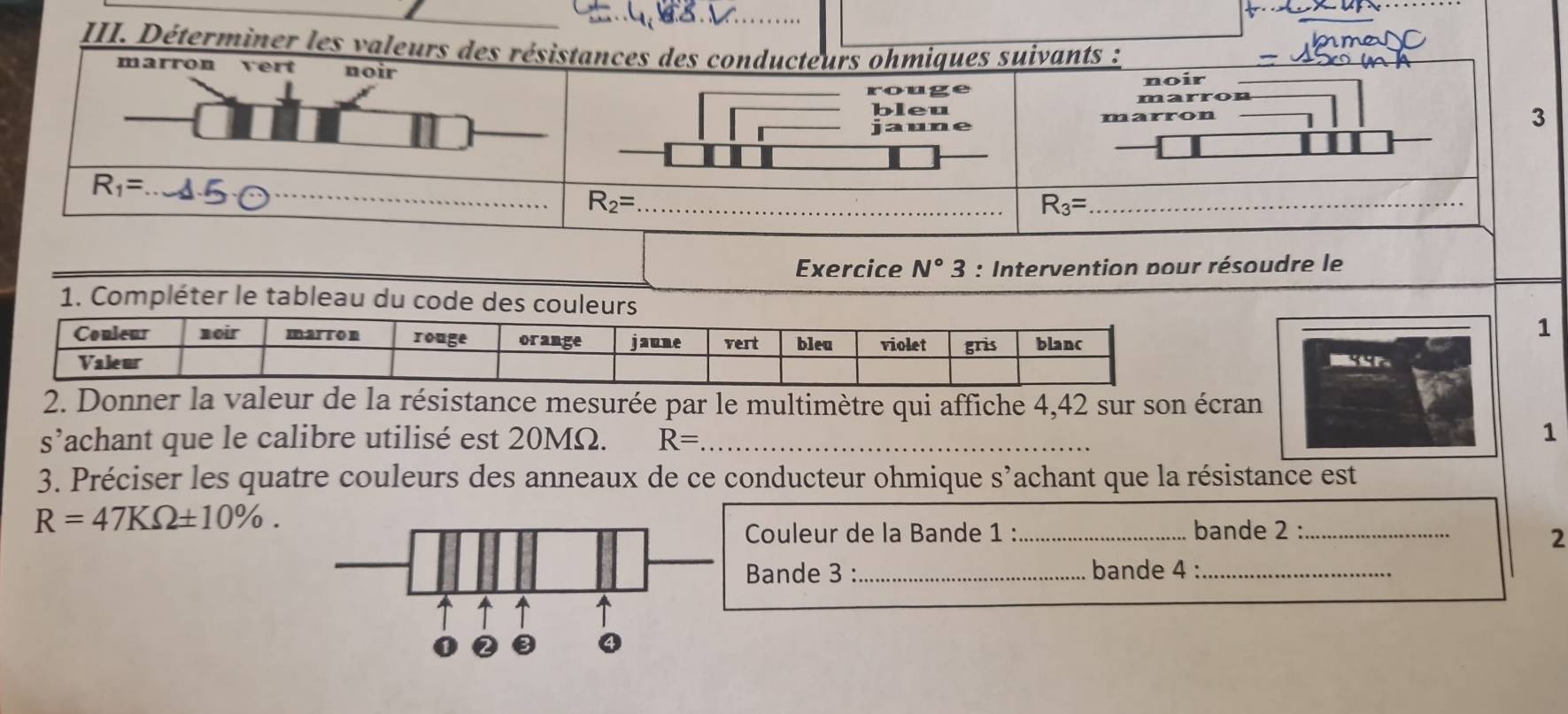 Déterminer les valeurs
Exercice N°3 : Intervention pour résoudre le
1. Compléter le tableau d
1
P
2. Donner la valeur de la résistance mesurée par le multimètre qui affiche 4,42 sur son écran
s’achant que le calibre utilisé est 20MΩ. R= _
1
3. Préciser les quatre couleurs des anneaux de ce conducteur ohmique s’achant que la résistance est
R=47KOmega ± 10% .
Couleur de la Bande 1 :_ bande 2 :_
2
Bande 3 :_ bande 4 :_