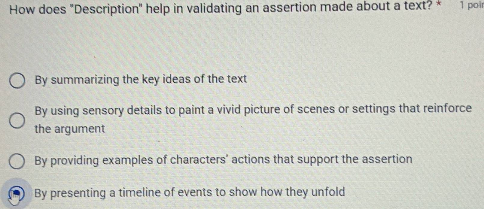 How does "Description" help in validating an assertion made about a text? * 1 poin
By summarizing the key ideas of the text
By using sensory details to paint a vivid picture of scenes or settings that reinforce
the argument
By providing examples of characters’ actions that support the assertion
By presenting a timeline of events to show how they unfold