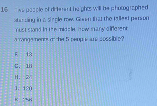 Five people of different heights will be photographed
standing in a single row. Given that the tallest person
must stand in the middle, how many different
arrangements of the 5 people are possible?
F. 13
G. 18
H. 24
J. 120
K. 256