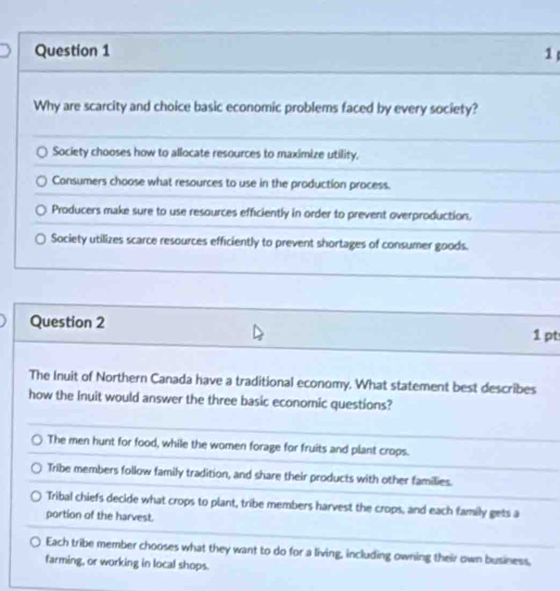 Why are scarcity and choice basic economic problems faced by every society?
Society chooses how to allocate resources to maximize utility.
Consumers choose what resources to use in the production process.
Producers make sure to use resources efficiently in order to prevent overproduction.
Society utilizes scarce resources efficiently to prevent shortages of consumer goods.
Question 2
1 pt
The Inuit of Northern Canada have a traditional economy. What statement best describes
how the Inuit would answer the three basic economic questions?
The men hunt for food, while the women forage for fruits and plant crops.
Tribe members follow family tradition, and share their products with other families.
Tribal chiefs decide what crops to plant, tribe members harvest the crops, and each family gets a
portion of the harvest.
Each tribe member chooses what they want to do for a living, including owning their own business,
farming, or working in local shops.