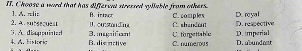 Choose a word that has different stressed syllable from others.
1. A. relic B. intact C. complex D. royal
2. A. subsequent B. outstanding C. abundant D. respective
3. A. disappointed B. magnificent C. forgettable D. imperial
4. A. historic B. distinctive C. numerous D. abundant