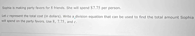 Sophia is making party favors for 8 friends. She will spend $7.75 per person. 
Let c represent the total cost (in dollars). Write a division equation that can be used to find the total amount Sophia 
will spend on the party favors. Use 8, 7.75, and c.