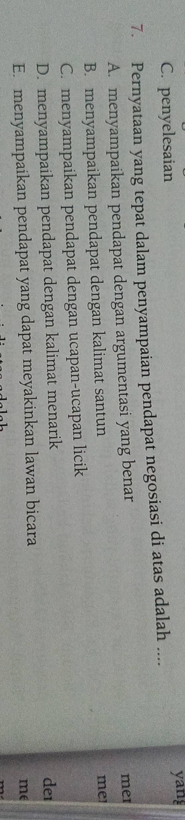 C. penyelesaian yang
7. Pernyataan yang tepat dalam penyampaian pendapat negosiasi di atas adalah ....
A. menyampaikan pendapat dengan argumentasi yang benar mei
B. menyampaikan pendapat dengan kalimat santun mei
C. menyampaikan pendapat dengan ucapan-ucapan licik
D. menyampaikan pendapat dengan kalimat menarik de1
E. menyampaikan pendapat yang dapat meyakinkan lawan bicara
me