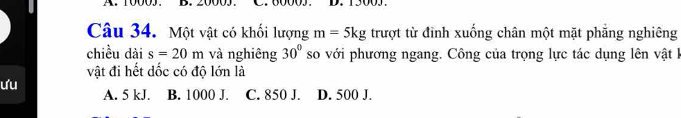 10005. C. 60003. 13003.
Câu 34. Một vật có khối lượng m=5kg trượt từ đinh xuống chân một mặt phẳng nghiêng
chiều dài s=20m và nghiêng 30° so với phương ngang. Công của trọng lực tác dụng lên vật I
vật đi hết dốc có độ lớn là
ưu
A. 5 kJ. B. 1000 J. C. 850 J. D. 500 J.