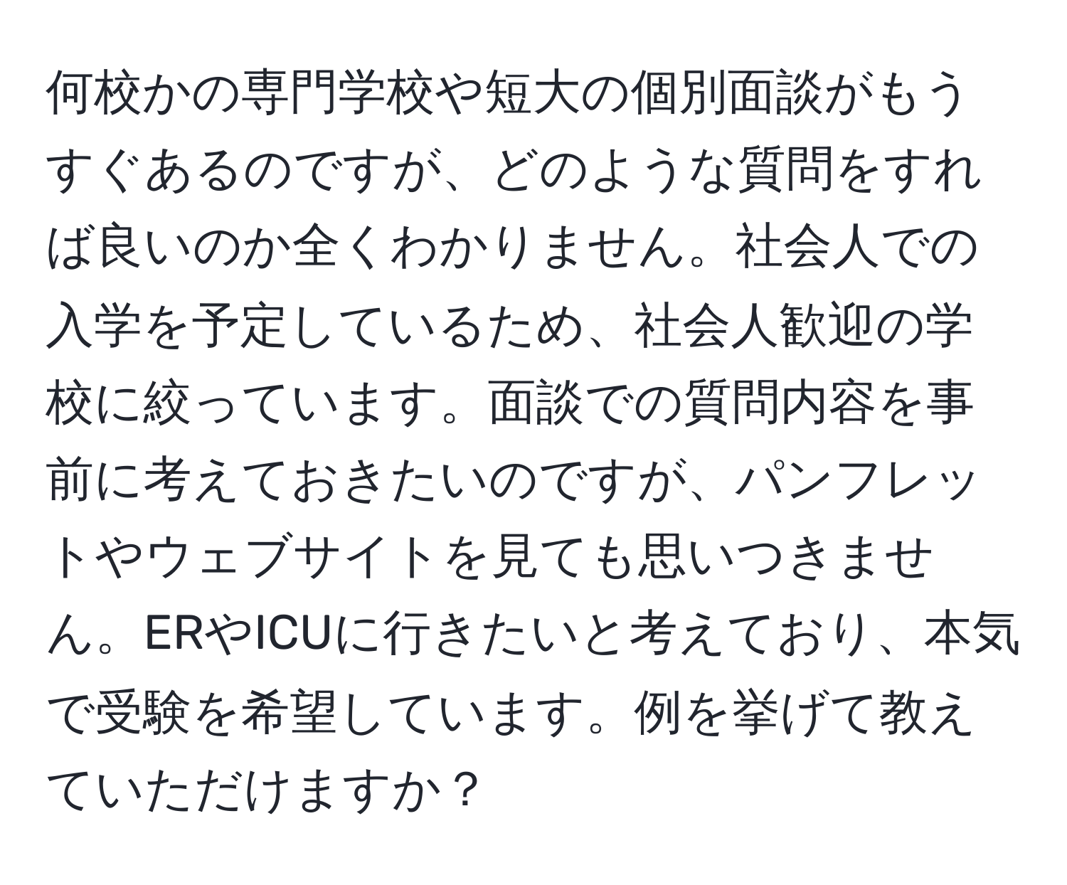 何校かの専門学校や短大の個別面談がもうすぐあるのですが、どのような質問をすれば良いのか全くわかりません。社会人での入学を予定しているため、社会人歓迎の学校に絞っています。面談での質問内容を事前に考えておきたいのですが、パンフレットやウェブサイトを見ても思いつきません。ERやICUに行きたいと考えており、本気で受験を希望しています。例を挙げて教えていただけますか？