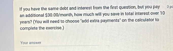 If you have the same debt and interest from the first question, but you pay 2 pc 
an additional $30.00/month, how much will you save in total interest over 10
years? (You will need to choose "add extra payments" on the calculator to 
complete the exercise.) 
Your answer