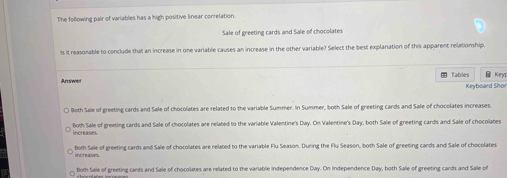 The following pair of variables has a high positive linear correlation.
Sale of greeting cards and Sale of chocolates
ls it reasonable to conclude that an increase in one variable causes an increase in the other variable? Select the best explanation of this apparent relationship.
Tables
Answer Key
Keyboard Shor
Both Sale of greeting cards and Sale of chocolates are related to the variable Summer. In Summer, both Sale of greeting cards and Sale of chocolates increases.
Both Sale of greeting cards and Sale of chocolates are related to the variable Valentine's Day. On Valentine's Day, both Sale of greeting cards and Sale of chocolates
increases.
Both Sale of greeting cards and Sale of chocolates are related to the variable Flu Season. During the Flu Season, both Sale of greeting cards and Sale of chocolates
increases.
Both Sale of greeting cards and Sale of chocolates are related to the variable Independence Day. On Independence Day, both Sale of greeting cards and Sale of