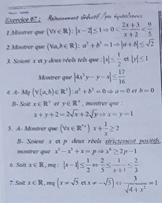 Ecrcice 07 : Raimemement déductif /pou équitalonces 
1.Montrer que (forall x∈ R):|x-2|≤ 1Rightarrow 0
2.Montrer que (forall a,b∈ R):a^2+b^2=1Rightarrow |a+b|≤ sqrt(2)
3. Soient x et y deux réels tels que : |x|≤  1/2  cl |y|≤ 1
Montrer que |4x^2y-y-x|≤  17/16 
4. A- My (Y(a,b)∈ R^2):a^2+b^2=0Rightarrow a=0 et b=0
B- Soit x∈ R^+ et y∈ R^+ , montrer que :
x+y+2=2sqrt(x)+2sqrt(y)Rightarrow x=y=1
5. A- Montrér que (forall x∈ R^+)x+ 1/x ≥ 2
B- Soient x et p deux réels strictement positifs, 
montrer que x^3-x^3+x=pRightarrow x^6≥ 2p-1
6. Soit x∈ R., mq : |x-1|≤  1/2 Leftrightarrow  2/5 ≤  1/x+1 ≤  2/3 
7. Soit x∈ R,m (x!= sqrt(5)etx!= -sqrt(5))Leftrightarrow  3/sqrt(4+x^2) =1