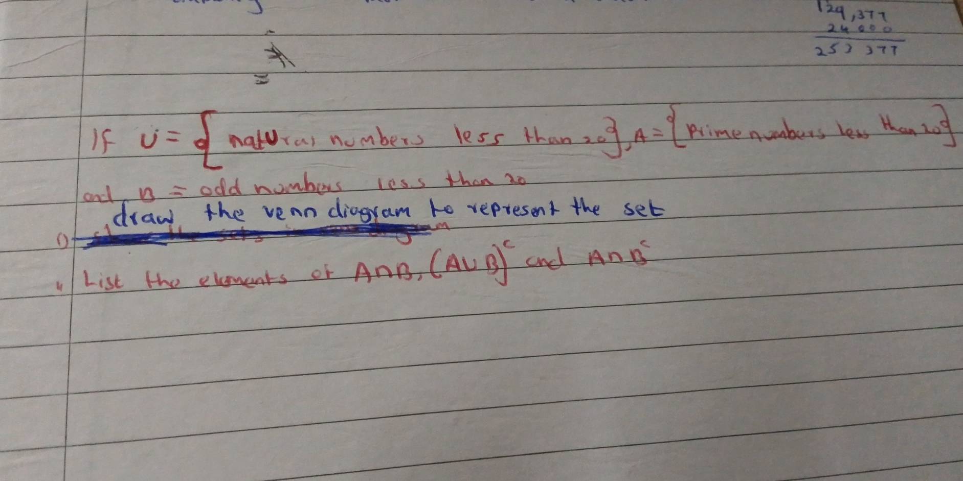 beginarrayr 124,377 24600 hline 253777endarray
If U= natUrainumberslessthanze A= primenuaberslestes
and B= odd nombers less than 2o
draw the vean diagram to represent the set 
List the elments of A∩ B, (A∪ B)^c and A∩ B^c