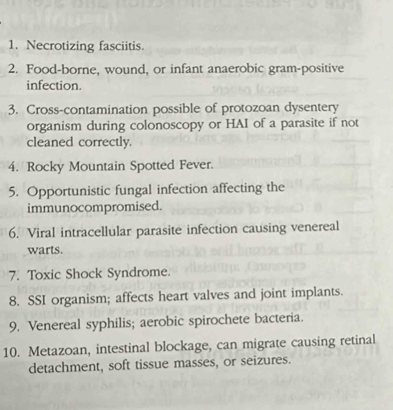 Necrotizing fasciitis. 
2. Food-borne, wound, or infant anaerobic gram-positive 
infection. 
3. Cross-contamination possible of protozoan dysentery 
organism during colonoscopy or HAI of a parasite if not 
cleaned correctly. 
4. Rocky Mountain Spotted Fever. 
5. Opportunistic fungal infection affecting the 
immunocompromised. 
6. Viral intracellular parasite infection causing venereal 
warts. 
7. Toxic Shock Syndrome. 
8. SSI organism; affects heart valves and joint implants. 
9. Venereal syphilis; aerobic spirochete bacteria. 
10. Metazoan, intestinal blockage, can migrate causing retinal 
detachment, soft tissue masses, or seizures.