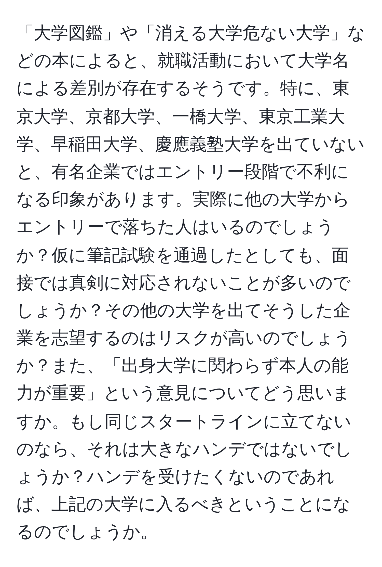 「大学図鑑」や「消える大学危ない大学」などの本によると、就職活動において大学名による差別が存在するそうです。特に、東京大学、京都大学、一橋大学、東京工業大学、早稲田大学、慶應義塾大学を出ていないと、有名企業ではエントリー段階で不利になる印象があります。実際に他の大学からエントリーで落ちた人はいるのでしょうか？仮に筆記試験を通過したとしても、面接では真剣に対応されないことが多いのでしょうか？その他の大学を出てそうした企業を志望するのはリスクが高いのでしょうか？また、「出身大学に関わらず本人の能力が重要」という意見についてどう思いますか。もし同じスタートラインに立てないのなら、それは大きなハンデではないでしょうか？ハンデを受けたくないのであれば、上記の大学に入るべきということになるのでしょうか。