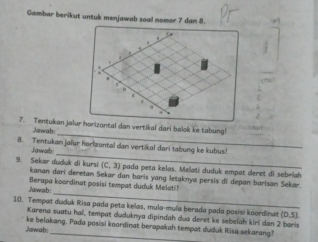 Gambar berikut untuk menjawab soal nomor 7 dan 8.
6
5
4
2
1
A
B
c
(7D
D
ε
ε
F
G
H
2
_ 
7. Tentukan jalur horizontal dan vertikal dari balok ke tabung! 30n 
Jawab: 
_ 
8. Tentukan jalur horizontal dan vertikal dari tabung ke kubus! 
Jawab: 
9. Sekar duduk di kursi (C,3) pada peta kelas. Melati duduk empat deret di sebelah 
kanan dari deretan Sekar dan baris yang letaknya persis di depan barisan Sekar. 
_ 
Berapa koordinat posisi tempat duduk Melati? 
Jawab: 
10. Tempat duduk Risa pada peta kelas, mula-mula berada pada posisi koordinat (D,5). 
Karena suatu hal, tempat duduknya dipindah dua deret ke sebelah kiri dan 2 baris 
ke belakang. Pada posisi koordinat berapakah tempat duduk Risa sekarang? 
Jawab: