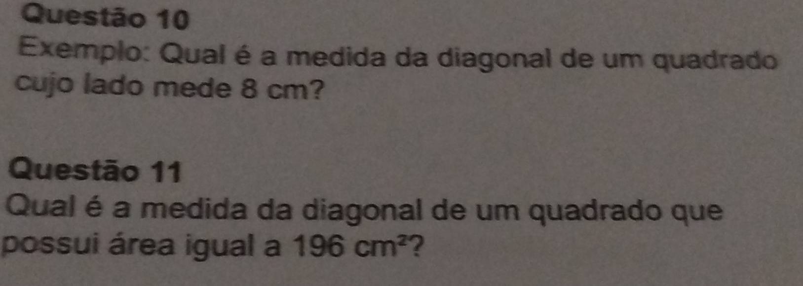 Exemplo: Qual é a medida da diagonal de um quadrado 
cujo lado mede 8 cm? 
Questão 11 
Qual é a medida da diagonal de um quadrado que 
possui área igual a 196cm^2 ?