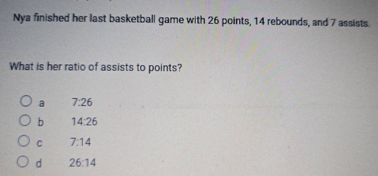 Nya finished her last basketball game with 26 points, 14 rebounds, and 7 assists.
What is her ratio of assists to points?
a 7:26
b 14:26
C 7:14
d 26:14