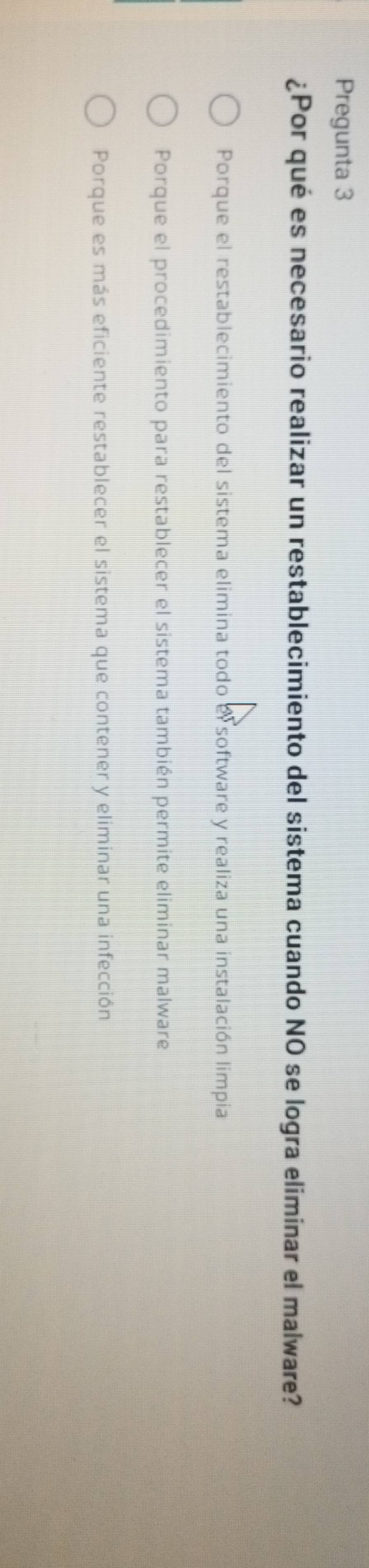 Pregunta 3
¿Por qué es necesario realizar un restablecimiento del sistema cuando NO se logra eliminar el malware?
Porque el restablecimiento del sistema elimina todo el software y realiza una instalación limpia
Porque el procedimiento para restablecer el sistema también permite eliminar malware
Porque es más eficiente restablecer el sistema que contener y eliminar una infección