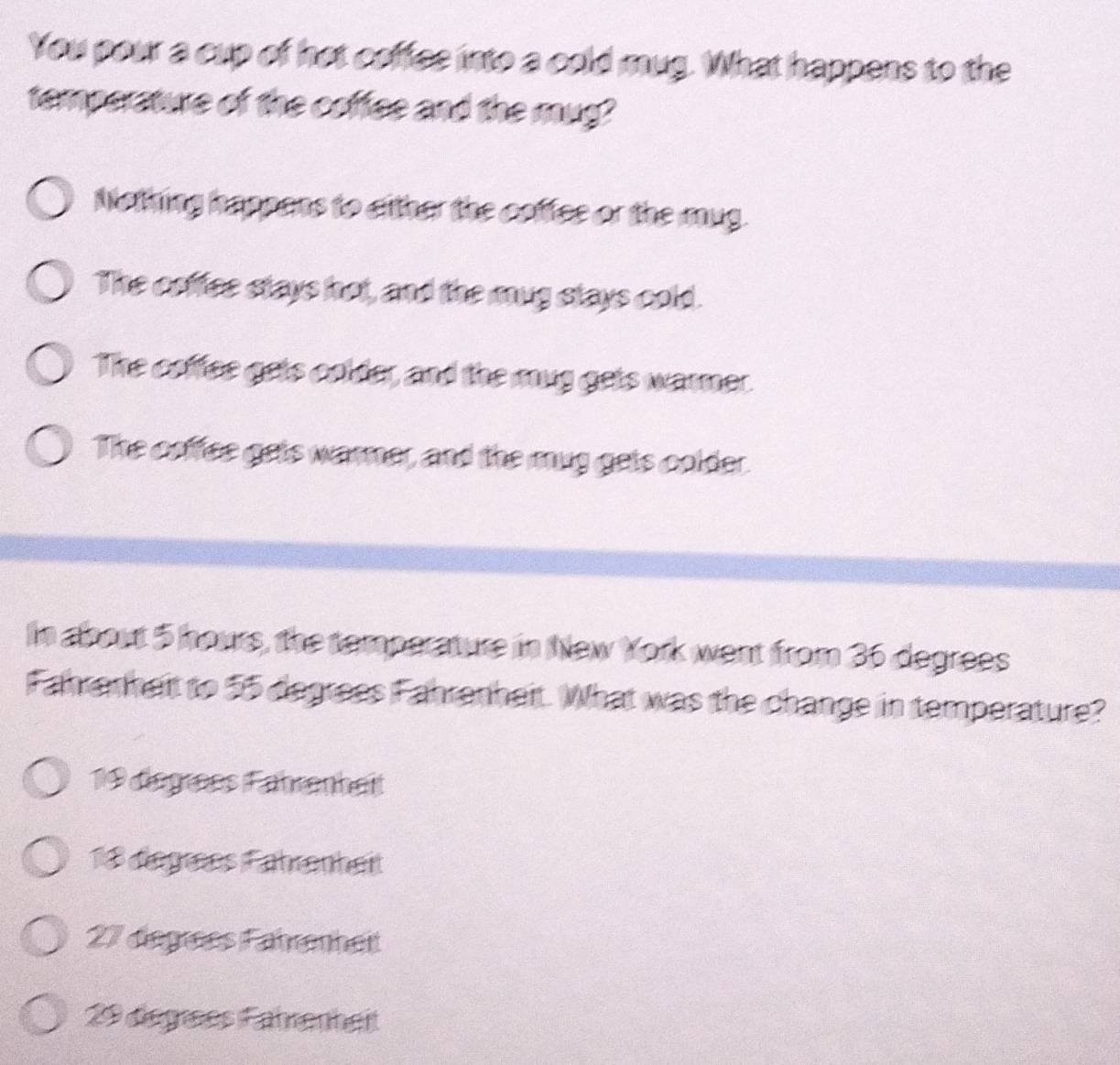 You pour a cup of hot coffee into a cold mug. What happens to the
temperature of the coffee and the mug?
Nothing happans to either the coffee or the mug.
The coffee stays hot, and the mug stays cold.
The coffee gets colder, and the mug gets warmer.
The coffee gets warner, and the mug gets colder.
In about 5 hours, the temperature in New York went from 36 degrees
Fahranheit to 55 degrees Fahrenheit. What was the change in temperature?
19 dégrées Fährenheit
18 dégres Fährenheit
27 degrées Fahrenheit
29 dégees Fahrenheit