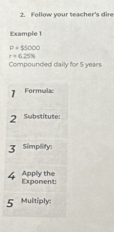 Follow your teacher's dire 
Example 1
P=$5000
r=6.25%
Compounded daily for 5 years
1 Formula: 
2 Substitute: 
3 Simplify: 
4 Apply the 
Exponent: 
5 Multiply: