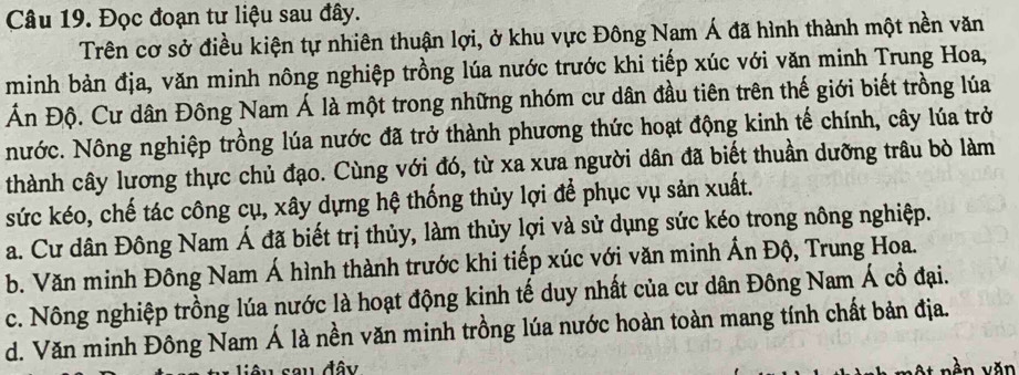 Đọc đoạn tư liệu sau đây.
Trên cơ sở điều kiện tự nhiên thuận lợi, ở khu vực Đông Nam Á đã hình thành một nền văn
minh bản địa, văn minh nông nghiệp trồng lúa nước trước khi tiếp xúc với văn minh Trung Hoa,
Ấn Độ. Cư dân Đông Nam Á là một trong những nhóm cư dân đầu tiên trên thế giới biết trồng lúa
nNước. Nông nghiệp trồng lúa nước đã trở thành phương thức hoạt động kinh tế chính, cây lúa trở
thành cây lương thực chủ đạo. Cùng với đó, từ xa xưa người dân đã biết thuần dưỡng trâu bò làm
sức kéo, chế tác công cụ, xây dựng hệ thống thủy lợi để phục vụ sản xuất.
a. Cư dân Đông Nam Á đã biết trị thủy, làm thủy lợi và sử dụng sức kéo trong nông nghiệp.
b. Văn minh Đông Nam Á hình thành trước khi tiếp xúc với văn minh Ấn Độ, Trung Hoa.
c. Nông nghiệp trồng lúa nước là hoạt động kinh tế duy nhất của cư dân Đông Nam Á cổ đại.
d. Văn minh Đông Nam Á là nền văn minh trồng lúa nước hoàn toàn mang tính chất bản địa.
sau đây vàn văn