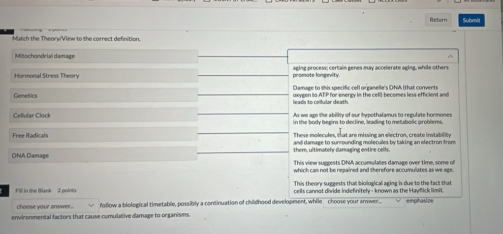 Return Submit
Match the Theory/View to the correct defnition.
Mitochondrial damage
aging process; certain genes may accelerate aging, while others
Hormonal Stress Theory promote longevity.
Damage to this specifc cell organelle's DNA (that converts
Genetics oxygen to ATP for energy in the cell) becomes less efficient and
leads to cellular death.
Cellular Clock As we age the ability of our hypothalamus to regulate hormones
in the body begins to decline, leading to metabolic problems.
Free Radicals These molecules, that are missing an electron, create instability
and damage to surrounding molecules by taking an electron from
them, ultimately damaging entire cells.
DNA Damage
This view suggests DNA accumulates damage over time, some of
which can not be repaired and therefore accumulates as we age.
This theory suggests that biological aging is due to the fact that
2 Fill in the Blank 2 points cells cannot divide indefnitely - known as the Hayflick limit
choose your answer... follow a biological timetable, possibly a continuation of childhood development, while choose your answer... emphasize
environmental factors that cause cumulative damage to organisms.