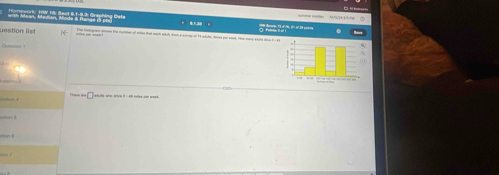 □ All Boskmarks 
Homework HW 16: Sect 9.1-9.3: Graphing Data 
summer moldes 10/1/24 9.11 PM 
with Mean, Median, Mode & Range (5 pts 9.1.33 Points: 0 o HW Score: 72.41%, 21 of 29 points 
uestion list miles per week? The histogram shows the number of miles that each adult, from a survey of 74 adults, drives per week. How many adults drive 
Question 1 
ueston . 
There are □ adults who drive 0-40
=stion = miles par week . 
tion 5 
stian 6 
son 7