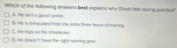 Which of the following answers best explains why Ghost falls during practice?
A. He isn't a good runner.
B. He is exhausted from the extra three hours of training.
C. He trips on his shoelaces.
D. He doesn't have the right running gear.