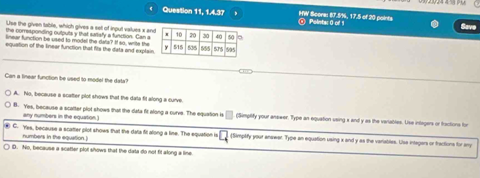 09/23/24 4:18 PM
Question 11, 1.4.37 HW Score: 87.5%, 17.5 of 20 points
Points: 0 of 1 Save
Use the given table, which gives a set of input values x an
the corresponding outputs y that satisfy a function. Can a
linear function be used to model the data? If so, write the
equation of the linear function that fits the data and explain
Can a linear function be used to model the data?
A. No, because a scatter plot shows that the data fit along a curve.
B. Yes, because a scatter plot shows that the data fit along a curve. The equation is □ (Simplify your answer, Type an equation using x and y as the variables. Use integers or fractions for
any numbers in the equation.)
C. Yes, because a scatter plot shows that the data fit along a line. The equation is □ (Simplify your answer. Type an equation using x and y as the variables. Use integers or fractions for any
numbers in the equation.)
D. No, because a scatter plot shows that the data do not fit along a line