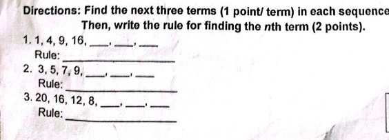 Directions: Find the next three terms (1 point/ term) in each sequence 
Then, write the rule for finding the nth term (2 points). 
1. 1, 4, 9, 16, __._ 
_ 
Rule: 
2. 3, 5, 7, 9,_ 
_ 
_ 
_ 
Rule: 
3. 20, 16, 12, 8, __._ 
_ 
Rule: