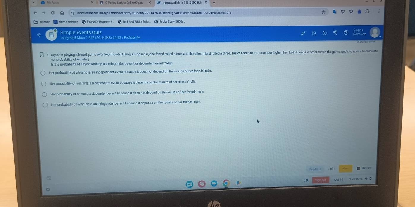 Aãy Agps 0 Perod Link to Online Class integrated Math 2 B IS (SCH. X
accelerate-scusd-hjhs.vschool.com/student/222147634/activity/4abc7ec5363f40db99e2c5b46c6e27f6
sirena science Patrick's House : B... Red And White Strip. Books Every 2000s...
Sirena
Simple Events Quiz Ramirez
Integrated Math 2 B IS (SC_HJHS) 24-25 / Probability
1. Taylor is playing a board game with two friends. Using a single die, one friend rolled a one, and the other friend rolled a three. Taylor needs to roll a number higher than both friends in order to win the game, and she wants to calculate
her probability of winning.
Is the probability of Taylor winning an independent event or dependent event? Why?
Her probability of winning is an independent event because it does not depend on the results of her friends' rolls,
Her probability of winning is a dependent event because it depends on the results of her friends' rolls.
Her probability of winning a dependent event because it does not depend on the results of her friends' rolls
Her probability of winning is an independent event because it depends on the results of her friends' rolls.
Previous 1 of 4 Next Review
Oct 16 9:45 INTL φ 2