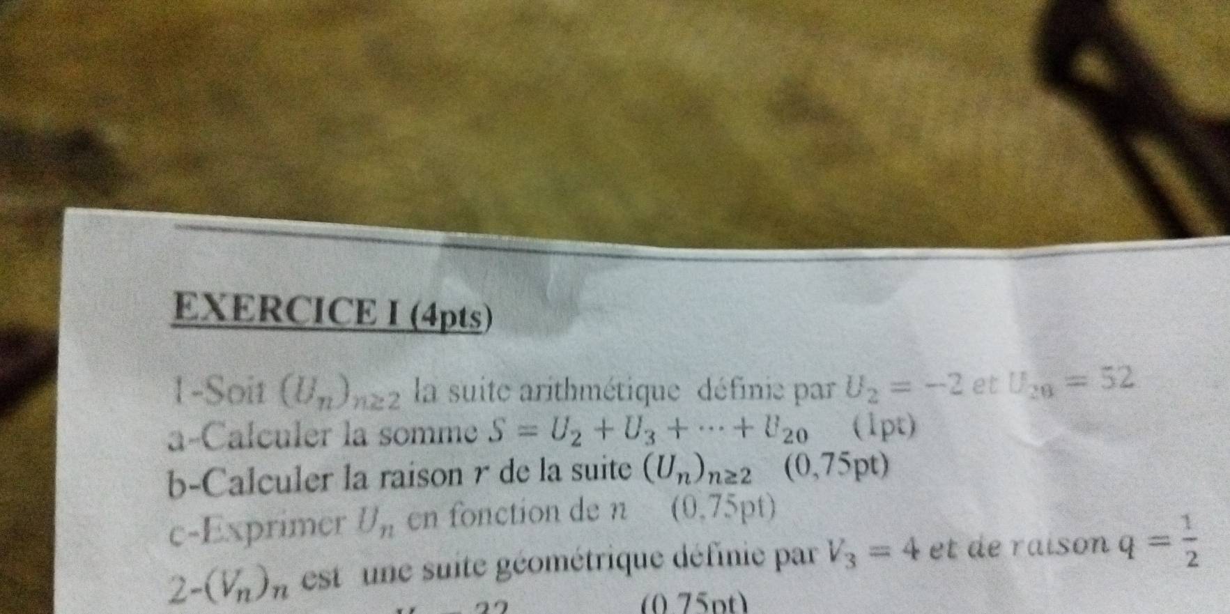 1-Soit (U_n)_n≥ 2 la suite arithmétique définie par U_2=-2 et U_28=52
a-Calculer la somme S=U_2+U_3+·s +U_20 (1pt) 
b-Calculer la raison r de la suite (U_n)_n≥ 2(0,75pt)
c-Exprimer U_n en fonction de n (0,75pt)
2-(V_n)_n est une suite géométrique définie par V_3=4 et de raison q= 1/2 
(0.75pt)