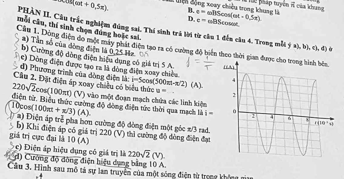 os(omega t+0,5π ).
1015
Th luc pháp tuyên vector n của khung
I uiện động xoay chiều trong khung là
B.
D. e=omega BScos (omega t-0,5π ). e= ωBScosωt.
mỗi câu, thí sinh chọn đúng hoặc sai.
PHÀN II. Câu trắc nghiệm đúng sai. Thí sinh trã lời từ câu 1 đến câu 4. Trong mỗi ý a), b), c), d) ở
a) Tần số của dòng điện là 0,25 Hz.
Câu 1. Dòng điện do một máy phát điện tạo ra có cường độ biển theo thời gian 
b) Cường độ dòng điện hiệu dụng có giá trị 5 A.
c) Dòng điện được tạo ra là dòng điện xoay chiều.
d) Phương trình của dòng điện là: i=5cos (500π t-π /2) (A)
Câu 2. Đặt điện áp xoay chiều có biểu thức u=
220sqrt(2)cos (100π t)(V) (V) vào một đoạn mạch chứa các linh kiện
11 cos (100π t+π /3)(A).
điện tử. Biểu thức cường độ dòng điện tức thời qua mạch là i=
a) Điện áp trễ pha hơn cường độ dòng điện một góc π/3 rad.
b) Khi điện áp có giá trị 220 (V) thì cường độ dòng điện đạt
giá trị cực đại là 10 (A)
c) iện áp hiệu dụng có giá trị là 220sqrt(2)(V).
d) Cường độ đòng điện hiệu dụng bằng 10 A.
Câu 3. Hình sau mô tả sự lan truyền của một sóng điện từ trong không gian