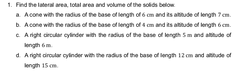 Find the lateral area, total area and volume of the solids below.
a. A cone with the radius of the base of length of 6 cm and its altitude of length 7 cm.
b. A cone with the radius of the base of length of 4 cm and its altitude of length 6 cm.
c. A right circular cylinder with the radius of the base of length 5 m and altitude of
length 6 m.
d. A right circular cylinder with the radius of the base of length 12 cm and altitude of
length 15 cm.