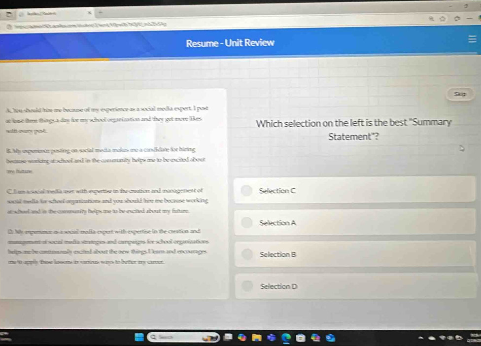 Resume - Unit Review
Skup
A, tou should hime me because of my experience as a social media expert. I post
at lease tme things a day fire my school organination and they get more likes Which selection on the left is the best "Summary
with eary past.
Statement"?
B. My expenence pusting on social media makes me a candidate for biring
beause working at school and in the community helps me to be excited about
ary fature .
C lum a social media user with expertise in the creation and management of Selection C
socal media for schoul oepanizations and you should hire me because working 
at schurl and in the community helps me to be excited about my future .
Selection A
D My expenence as a social media expert with expertise in the creation and
munagement of social media strateges and campaigns fore school erganizations
helps me be contmanusly excited about the new things I learn and encourages Selection B
me to upply these lessons in various ways to better my career.
Selection D