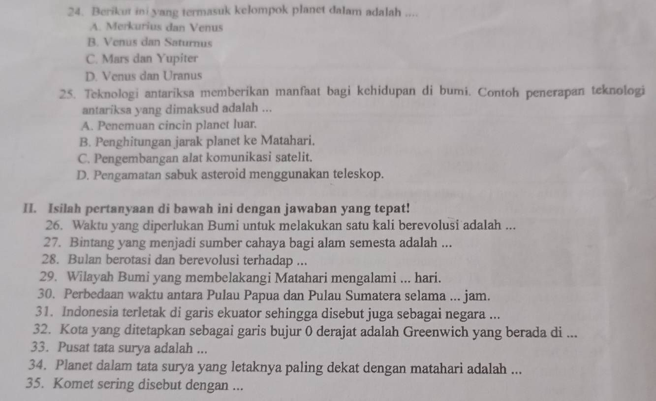 Berikut ini yang termasuk kelompok planet dalam adalah ....
A. Merkurius dan Venus
B. Venus dan Saturnus
C. Mars dan Yupiter
D. Venus dan Uranus
25. Teknologi antariksa memberikan manfaat bagi kehidupan di bumi. Contoh penerapan teknologi
antariksa yang dimaksud adalah ...
A. Penemuan cincin planet luar.
B. Penghitungan jarak planet ke Matahari.
C. Pengembangan alat komunikasi satelit.
D. Pengamatan sabuk asteroid menggunakan teleskop.
II. Isilah pertanyaan di bawah ini dengan jawaban yang tepat!
26. Waktu yang diperlukan Bumi untuk melakukan satu kali berevolusi adalah ...
27. Bintang yang menjadi sumber cahaya bagi alam semesta adalah ...
28. Bulan berotasi dan berevolusi terhadap ...
29. Wilayah Bumi yang membelakangi Matahari mengalami ... hari.
30. Perbedaan waktu antara Pulau Papua dan Pulau Sumatera selama ... jam.
31. Indonesia terletak di garis ekuator sehingga disebut juga sebagai negara ...
32. Kota yang ditetapkan sebagai garis bujur 0 derajat adalah Greenwich yang berada di ...
33. Pusat tata surya adalah ...
34. Planet dalam tata surya yang letaknya paling dekat dengan matahari adalah ...
35. Komet sering disebut dengan ...