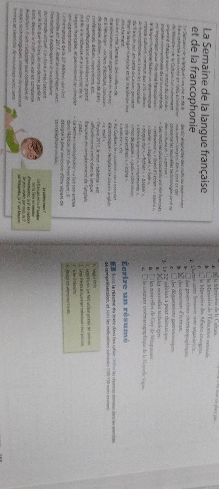 Î e Ministère de la Culture.
b. Île Ministère de l'Éducation nationale
La Semaine de la langue française * le Ministère des Affaires étrangères.
cl
et de la francophonie 2 Durant cette Semaine sont organisé(e)s....
des projections cinématographiques.
La Semaine de la langue française et de la devoir emprünter des mots ou expressions
francophonie a éné créée en 1995 à l'nitiative aux aptres lanques. Aims, tout ce qui * des concours d'écriture.
b
du Ministère de la Culture. Cet évémement conceme les nouvelles technologies peut se 2 É des dégustations gastronomiques,
arganse chaque année autour du 20 mar dire en français ! La preuve :   La 22' édition a pour thématique....
iournée inerationale de la francophonie, * Les mots les plus courants ont été francisés : Lles nouvelles technologies.
est important pour l'identisé francophone : « ordinateur », « (fond d') écran », « souris », à À les nouvelles de Guy de Maupassant
la langue française fédère un gigantesque « claxier », « logiciel », « Toile »,
espape cultutel, commun aux 270 milions « disque dur », « fichier », « dossier » L À le courant cinématographique de la Nouvelle Vague.
de francophones et à tous les amoureux « séléchargement », « imprimante »,
du français quí, en cette occasion, peuvent « mot de passe », « police (d'écriture,
fêser la langue française et lui manifester leur ou de caractères) », « icône »,
att achement « atbade », etc Écrire un résumé
Durant catte Semaine, des milliers de « Au Québec, le « courriel » ou « courrier  re Écris le résumé du texte dans ton cahier. Utilise les réponses données dans les exercices
manifestations sont organisées en France  électronique + remplace le cousin anglais
et à l'étranger : ateliers d'écritute, concours < e mall » de compréhension, et suis les indications suivantes (100-150 mots environ).
de poésie, dicsées, compétitions de slam, + Depulis 2011, le mot « tablette » est
conférences, détats, expostions, etc. officiellement entré dans la langue
C egp d stole
Ces manfestations sensibillisent le grand française, en remplacement de l'anglais 2. Leggi il testo per fartí unídes genecile del contenato.
pubilic à la richesse et à la diversité de la <pad »  3. jeggi Él testo di nuovo por indviduare i temri princípal.
langue française, et permentent de stimuler « Le terme « nomophoble » a fait son entrée 4 Seme I cassunts
son appropration dans l'édition 2017 du Petit Robert ; il 5. Aeggi con attenstione II tests
La thématique de la 22° édition, qui s'est désigne la peur excessive d'être séparé de
déroulée en 2017, était le numérique, avec son téléphone mobille.
l'evication à d'approprier le vocabulaire
du monde virtuel. Ce choix à mis l'accent Le savier yous ?
sur le fait que le français modeme, parié et Le français est la 4° langue
sur la Toile en nombre
écrit, depuis le XVIF siècle, est en constante d'internantes, la 6º en nombe
évolstion. Il sait d'adapter aux contextes et de sres visnés par mois, le 5
ssages technologiques, inventer de nouveaux sur Winipédia, la 3º sur Amazon.
termes et senrichir de nouveaux sens, sans