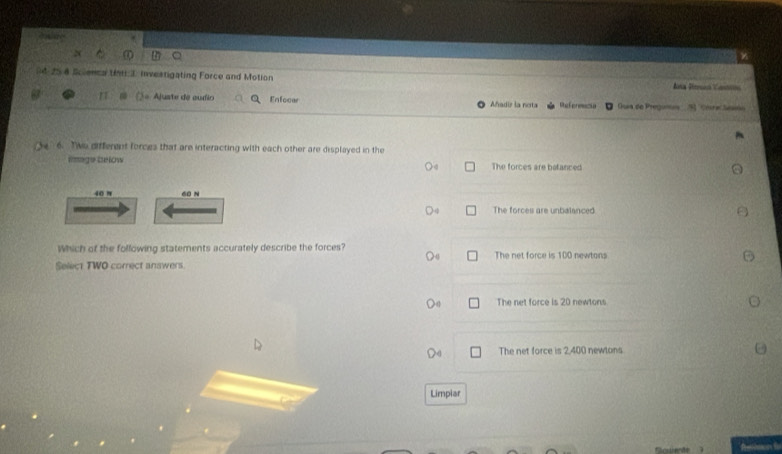 25 8 Sclenca Ut 3. investigating Force and Motion Ana Urran Camon
Ajuate de audio Enfecer Añadiz la nota Referencse Guía de Pregum=a
6. Two different forces that are interacting with each other are displayed in the
lmage below The forces are betanced
40 π 60 N
The forces are unbalanced
Which of the following statements accurately describe the forces? The net force is 100 newtons
Select TWO correct answers.
The net force is 20 newtons
The net force is 2,400 newlons
Limpiar