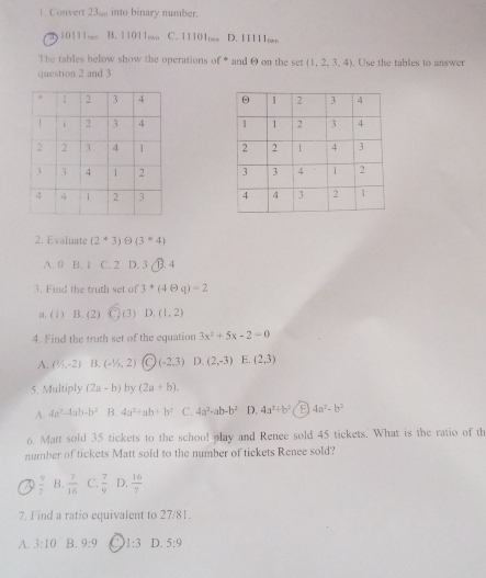 Convert 23% into binary number.
T 10111,. B. 11011. C. 11101 D. 11111,,..
The tables below show the operations of * and θ on the set (1,2,3,4). . Use the tables to answer
question 2 and 3





2. Evaluate (2^*3)Theta (3^*4)
A. 0 B. 1 C. 2 D. 3 B. 4
3. Find the truth set of 3^*(4θ q)=2
a. (1) B. (2) overline C)(3) D. (1,2)
4. Find the truth set of the equation 3x^2+5x-2=0
A. (1/2,-2) B. (-1/1,2) C (-2,3) D. (2,-3) E. (2,3)
5. Multiply (2a-b) by (2a+b).
A 4a^2-4ab-b^2 B. 4a^2+ab+b^2 C. 4a^2-ab-b^2 D. 4a^2+b^2 B 4a^2-b^3
6. Matt sold 35 tickets to the school play and Rence sold 45 tickets. What is the ratio of th
number of tickets Matt sold to the number of tickets Renee sold?
7  9/7  B.  7/16  C.  7/9  D.  16/7 
7. Find a ratio equivalent to 27/81.
A. 3:10 B. 9:9 C 1:3 D. 5:9