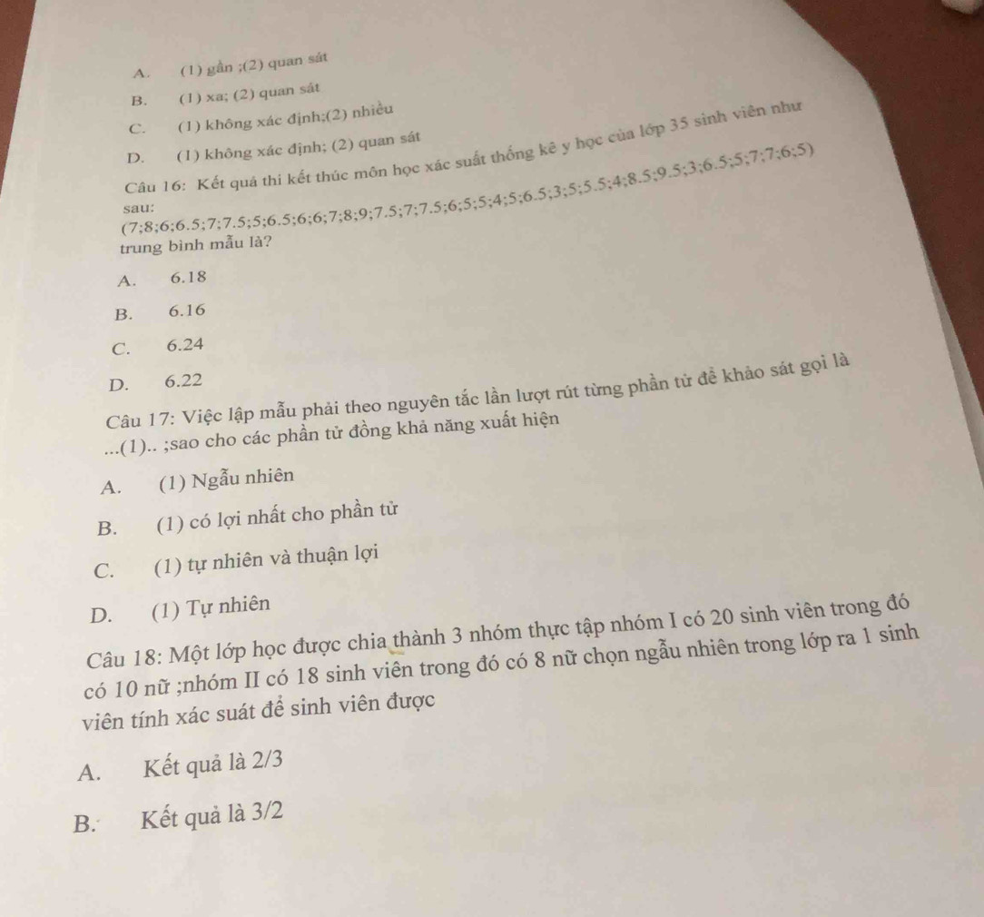 A. (1) gần;(2) quan sát
B. (1) xa; (2) quan sát
C. (1) không xác định;(2) nhiều
D. (1) không xác định; (2) quan sát
Câu 16: Kết quá thi kết thúc môn học xác suất thống kê y học của lớp 35 sinh viên như
(7; 8; 6; 6.5; 7; 7.5; 5; 6.5; 6; 6; 7; 8; 9; 7.5; 7; 7.5; 6; 5; 5; 4; 5; 6.5; 3; 5; 5.5; 4; 8.5; 9.5; 3; 6.5; 5; 7; 7; 6; 5)
sau:
trung bình mẫu là?
A. 6.18
B. 6.16
C. 6.24
D. 6.22
Câu 17: Việc lập mẫu phải theo nguyên tắc lần lượt rút từng phần tử đề khảo sát gọi là
...(1).. ;sao cho các phần tử đồng khả năng xuất hiện
A. (1) Ngẫu nhiên
B. (1) có lợi nhất cho phần tử
C. (1) tự nhiên và thuận lợi
D. (1) Tự nhiên
Câu 18: Một lớp học được chia thành 3 nhóm thực tập nhóm I có 20 sinh viên trong đó
có 10 nữ ;nhóm II có 18 sinh viên trong đó có 8 nữ chọn ngẫu nhiên trong lớp ra 1 sinh
viên tính xác suát để sinh viên được
A. Kết quả là 2/3
B. Kết quả là 3/2