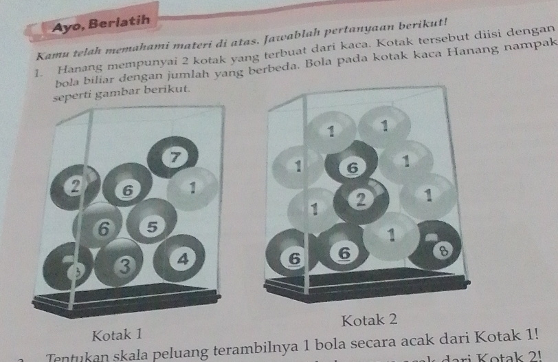 Ayo, Berlatih 
Kamu telah memahami materi di atas. Jawablah pertanyaan berikut! 
1. Hanang mempunyai 2 kotak yang terbuat dari kaca. Kotak tersebut diisi dengan 
bola biliar dengan jumlah yang berbeda. Bola pada kotak kaca Hanang nampak 
seperti gambar berikut. 
Kotak 1 Kotak 2
Tentukan skala peluang terambilnya 1 bola secara acak dari Kotak 1! 
ari K ota k 2 1