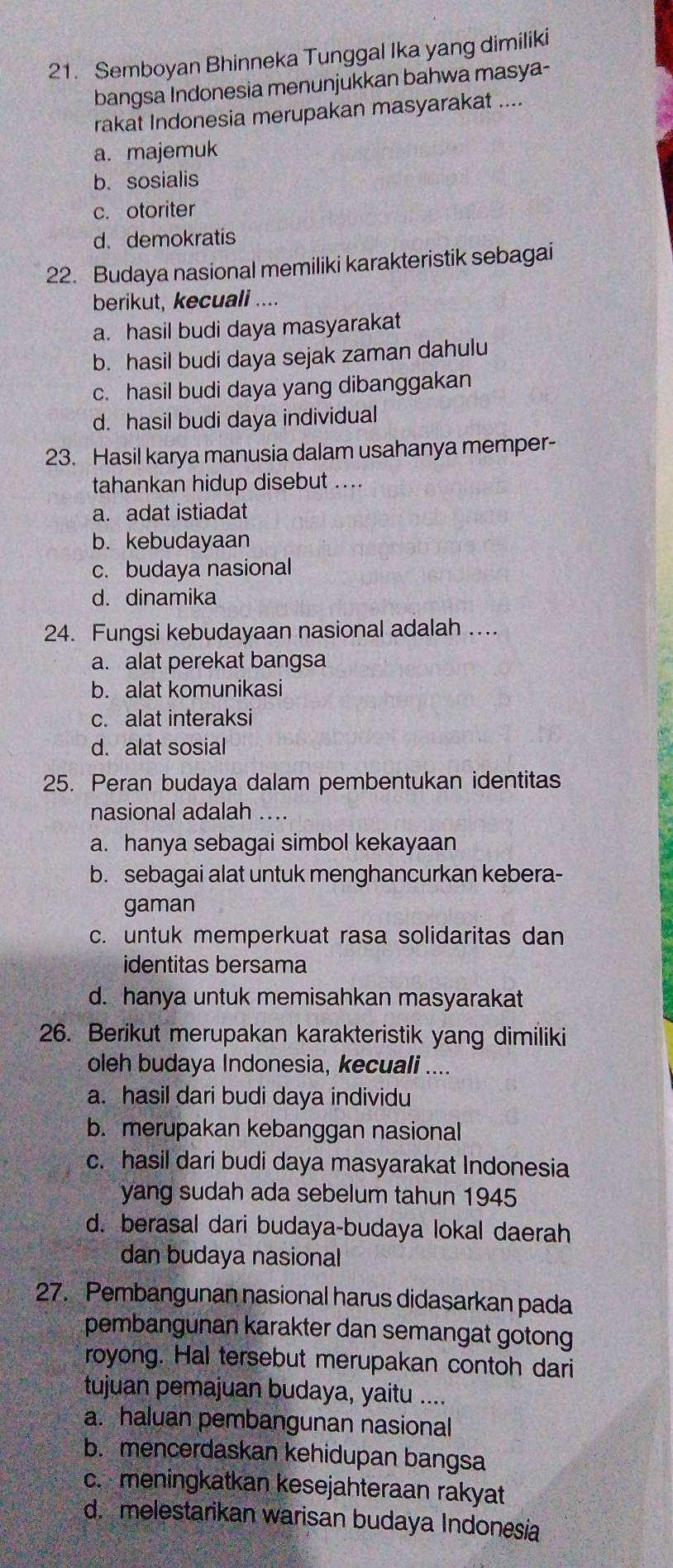 Semboyan Bhinneka Tunggal Ika yang dimiliki
bangsa Indonesia menunjukkan bahwa masya-
rakat Indonesia merupakan masyarakat ....
a. majemuk
b. sosialis
c. otoriter
d. demokratis
22. Budaya nasional memiliki karakteristik sebagai
berikut, kecuali ....
a. hasil budi daya masyarakat
b. hasil budi daya sejak zaman dahulu
c. hasil budi daya yang dibanggakan
d. hasil budi daya individual
23. Hasil karya manusia dalam usahanya memper-
tahankan hidup disebut ....
a. adat istiadat
b. kebudayaan
c. budaya nasional
d. dinamika
24. Fungsi kebudayaan nasional adalah ...
a. alat perekat bangsa
b. alat komunikasi
c. alat interaksi
d. alat sosial
25. Peran budaya dalam pembentukan identitas
nasional adalah ...
a. hanya sebagai simbol kekayaan
b. sebagai alat untuk menghancurkan kebera-
gaman
c. untuk memperkuat rasa solidaritas dan
identitas bersama
d. hanya untuk memisahkan masyarakat
26. Berikut merupakan karakteristik yang dimiliki
oleh budaya Indonesia, kecuali ....
a. hasil dari budi daya individu
b. merupakan kebanggan nasional
c. hasil dari budi daya masyarakat Indonesia
yang sudah ada sebelum tahun 1945
d. berasal dari budaya-budaya lokal daerah
dan budaya nasional
27. Pembangunan nasional harus didasarkan pada
pembangunan karakter dan semangat gotong 
royong. Hal tersebut merupakan contoh dari
tujuan pemajuan budaya, yaitu ....
a. haluan pembangunan nasional
b. mencerdaskan kehidupan bangsa
c. meningkatkan kesejahteraan rakyat
d. melestarikan warisan budaya Indonesia