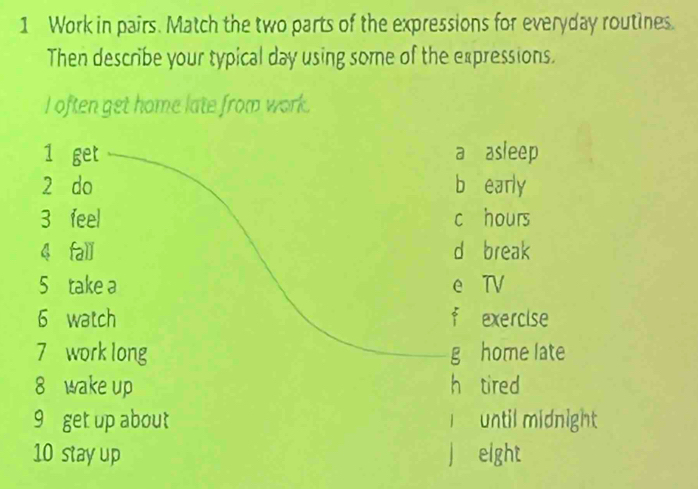 Work in pairs. Match the two parts of the expressions for everyday routines.
Then describe your typical day using some of the expressions.
I often get home late from work.
1 get a asleep
2 do b early
3 feel c hours
4 fali d break
5 take a e TV
6 watch f exercise
7 work long g home late
8 wake up h tired
9 get up about I until midnight
10 stay up j eight