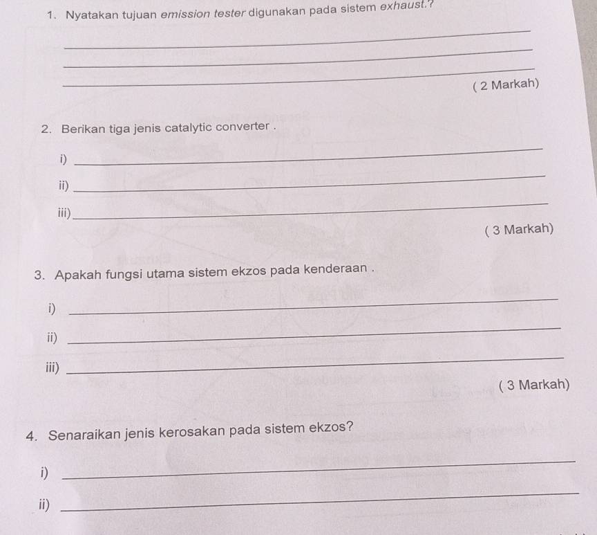 Nyatakan tujuan emission tester digunakan pada sistem exhaust.? 
_ 
_ 
_ 
( 2 Markah) 
2. Berikan tiga jenis catalytic converter . 
i) 
_ 
ii) 
_ 
iii) 
_ 
( 3 Markah) 
3. Apakah fungsi utama sistem ekzos pada kenderaan . 
i) 
_ 
ii) 
_ 
iii) 
_ 
( 3 Markah) 
4. Senaraikan jenis kerosakan pada sistem ekzos? 
i) 
_ 
ii) 
_