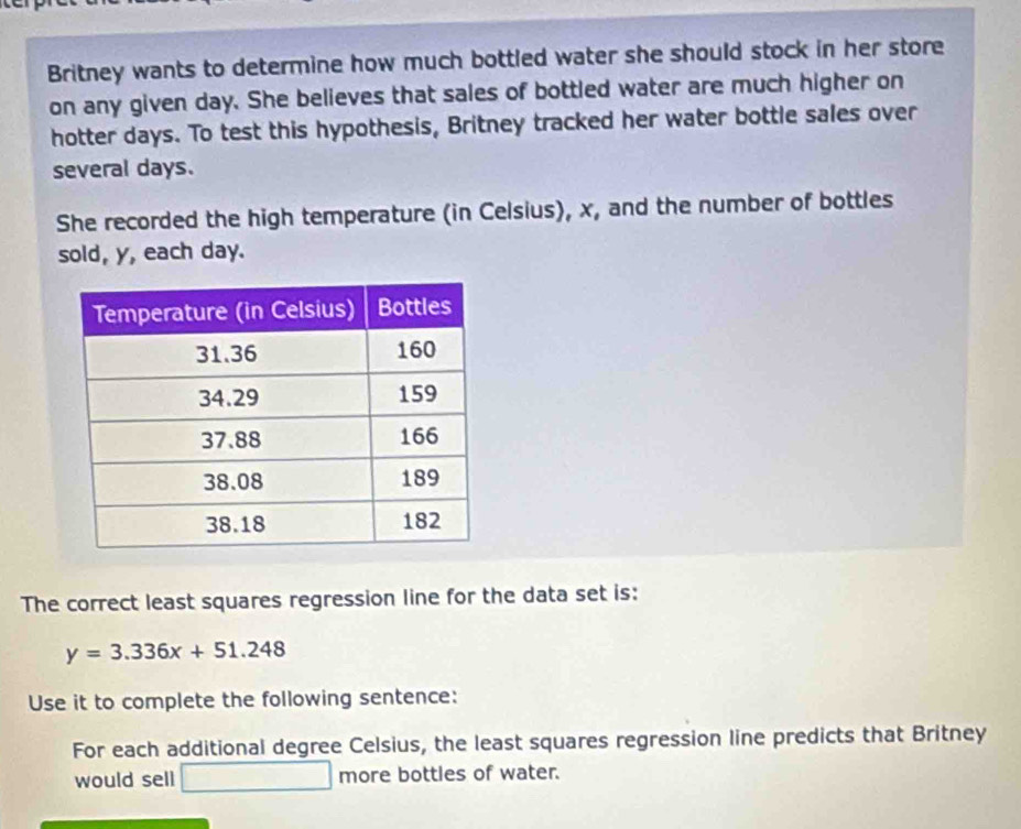 Britney wants to determine how much bottled water she should stock in her store 
on any given day. She believes that sales of bottled water are much higher on 
hotter days. To test this hypothesis, Britney tracked her water bottle sales over 
several days. 
She recorded the high temperature (in Celsius), x, and the number of bottles 
sold, y, each day. 
The correct least squares regression line for the data set is:
y=3.336x+51.248
Use it to complete the following sentence: 
For each additional degree Celsius, the least squares regression line predicts that Britney 
would sell □ more bottles of water.