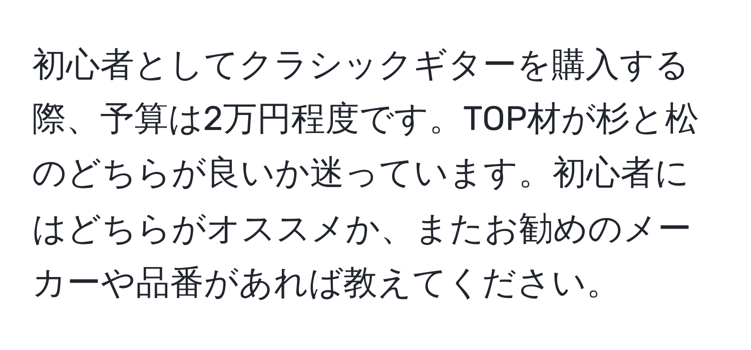 初心者としてクラシックギターを購入する際、予算は2万円程度です。TOP材が杉と松のどちらが良いか迷っています。初心者にはどちらがオススメか、またお勧めのメーカーや品番があれば教えてください。