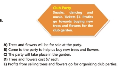 Club Party
Snacks, dancing and
music. Tickets $7. Profits
6.
go towards buying new
trees and flowers for the
club garden.
A) Trees and flowers will be for sale at the party.
B) Come to the party to help us buy new trees and flowers.
C) The party will take place in the garden.
D) Trees and flowers cost $7 each.
E) Profits from selling trees and flowers go for organizing club parties.